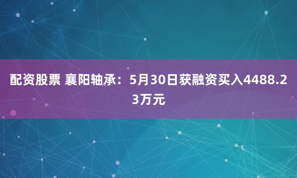 配资股票 襄阳轴承：5月30日获融资买入4488.23万元