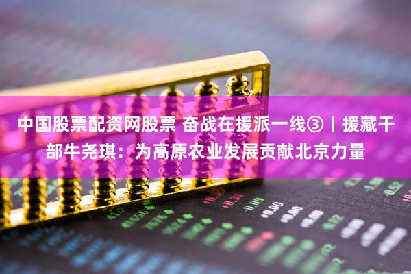 中国股票配资网股票 奋战在援派一线③丨援藏干部牛尧琪：为高原农业发展贡献北京力量