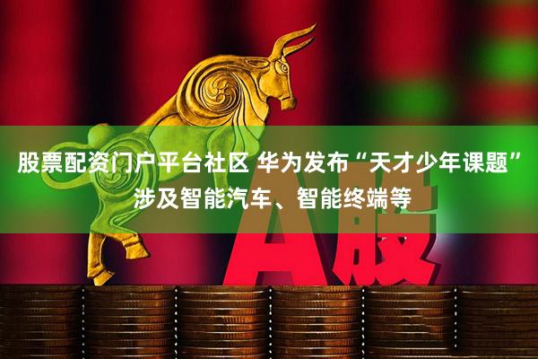 股票配资门户平台社区 华为发布“天才少年课题” 涉及智能汽车、智能终端等